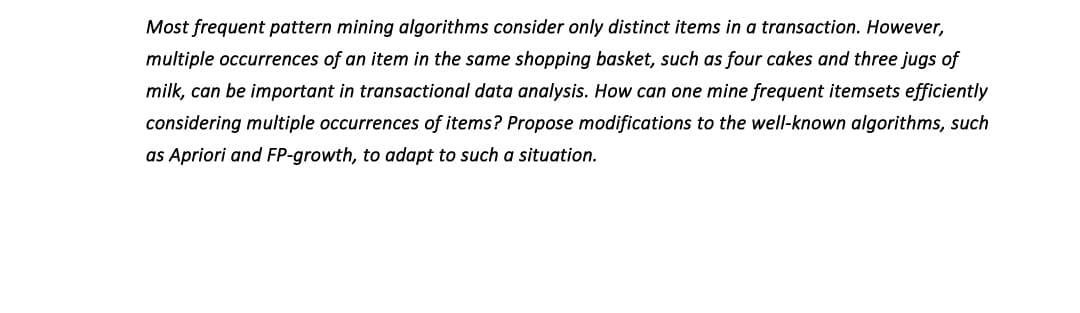 Most frequent pattern mining algorithms consider only distinct items in a transaction. However,
multiple occurrences of an item in the same shopping basket, such as four cakes and three jugs of
milk, can be important in transactional data analysis. How can one mine frequent itemsets efficiently
considering multiple occurrences of items? Propose modifications to the well-known algorithms, such
as Apriori and FP-growth, to adapt to such a situation.