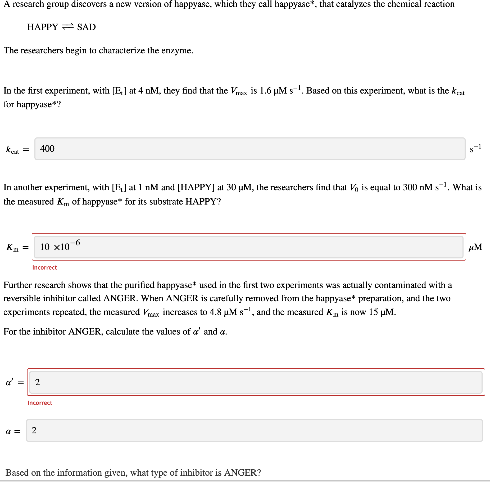 A research group discovers a neW version oI happyasee, which they
nappyase", that catalyzes the chemical reaction
HAPPY = SAD
The researchers begin to characterize the enzyme.
In the first experiment, with [E] at 4 nM, they find that the Vmax is 1.6 µM s-1. Based on this experiment, what is the kcat
for happyase*?
kcat
400
S
In another experiment, with [E,] at 1 nM and [HAPPY] at 30 µM, the researchers find that Vo is equal to 300 nM s-1. What i
the measured Km of happyase* for its substrate HAPPY?
Km
10 x10–6
Incorrect
Further research shows that the purified happyase* used in the first two experiments was actually contaminated with a
reversible inhibitor called ANGER. When ANGER is carefully removed from the happyase* preparation, and the two
experiments repeated, the measured Vmax increases to 4.8 µM s-, and the measured Km is now 15 µM.
S
For the inhibitor ANGER, calculate the values of a' and a.
a'
2
Incorrect
2

