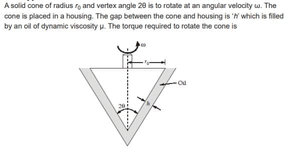 A solid cone of radius ro and vertex angle 20 is to rotate at an angular velocity w. The
cone is placed in a housing. The gap between the cone and housing is 'n' which is filled
by an oil of dynamic viscosity μ. The torque required to rotate the cone is
20
C
Oil