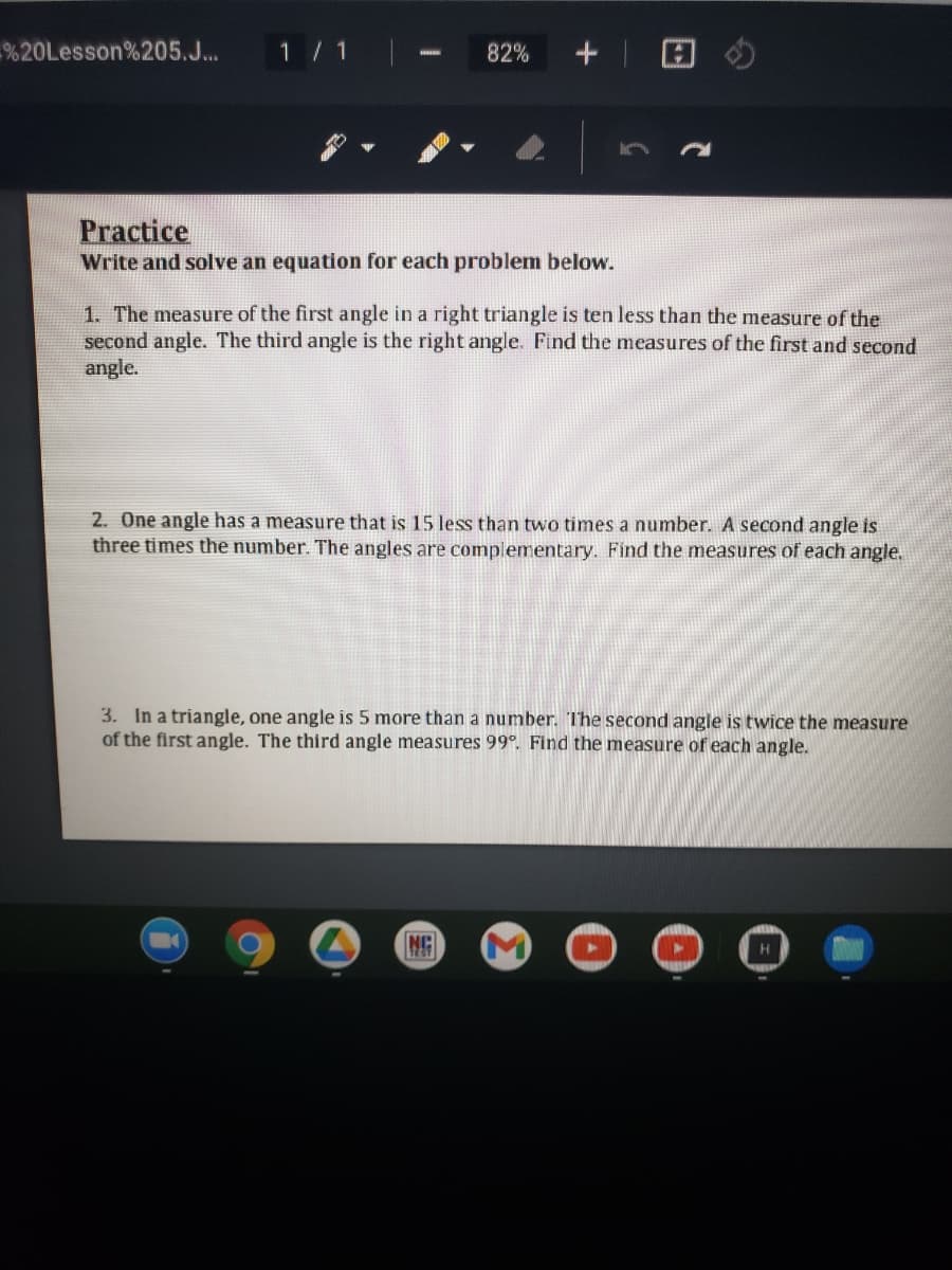 %20Lesson%205.J...
1/1
82%
Practice
Write and solve an equation for each problem below.
1. The measure of the first angle in a right triangle is ten less than the measure of the
second angle. The third angle is the right angle. Find the measures of the first and second
angle.
2. One angle has a measure that is 15 less than two times a number. A second angle is
three times the number. The angles are complementary. Find the measures of each angle.
3. In a triangle, one angle is 5 more than a number. The second angle is twice the measure
of the first angle. The third angle measures 99°. Find the measure of each angle.
