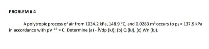 PROBLEM # 4
A polytropic process of air from 1034.2 kPa, 148.9 °C, and 0.0283 m occurs to p2 = 137.9 kPa
in accordance with pV 13 = C. Determine (a) - Svdp (k); (b) Q (k), (c) Wn (kJ).
