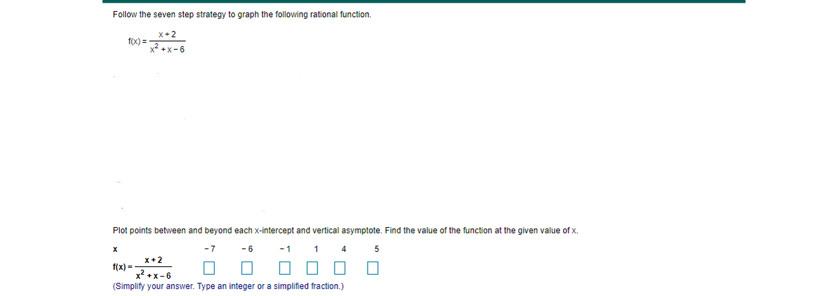 Follow the seven step strategy to graph the following rational function.
x+2
f(x) =
x? +x- 6
Plot points between and beyond each x-intercept and vertical asymptote. Find the value of the function at the given value of x.
-7
- 6
-1
1
4
x+ 2
f(x) =
x2 +x-6
(Simplify your answer. Type an integer or a simplified fraction.)
