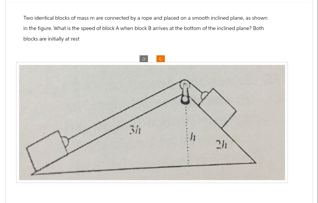 Two identical blocks of mass m are connected by a rope and placed on a smooth inclined plane, as shown
in the figure. What is the speed of block A when block B arrives at the bottom of the inclined plane? Both
blocks are initially at rest
3h
Ű
c
2h