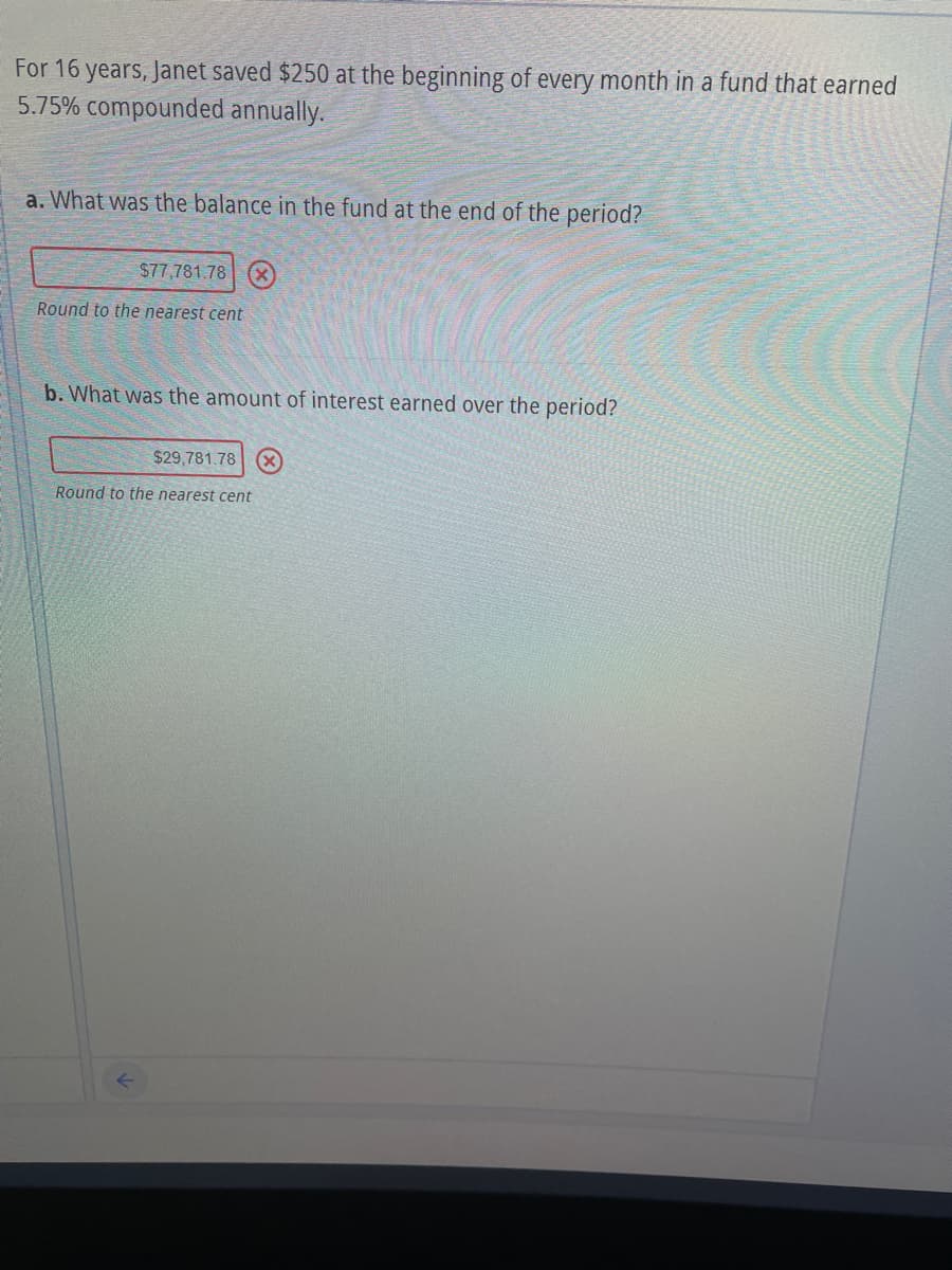 For 16 years, Janet saved $250 at the beginning of every month in a fund that earned
5.75% compounded annually.
a. What was the balance in the fund at the end of the period?
$77,781.78 (x)
Round to the nearest cent
b. What was the amount of interest earned over the period?
$29,781.78 X
Round to the nearest cent