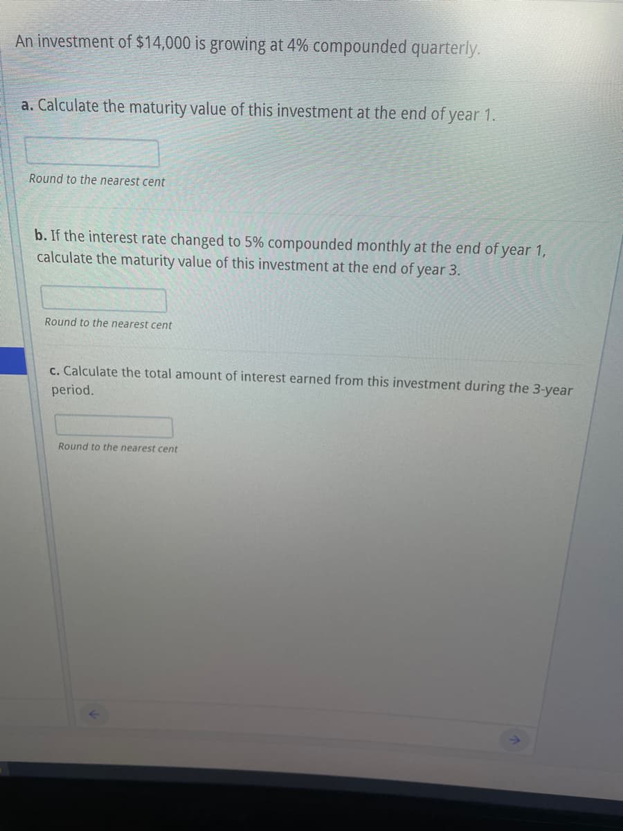 An investment of $14,000 is growing at 4% compounded quarterly.
a. Calculate the maturity value of this investment at the end of year 1.
Round to the nearest cent
b. If the interest rate changed to 5% compounded monthly at the end of year 1,
calculate the maturity value of this investment at the end of year 3.
Round to the nearest cent
c. Calculate the total amount of interest earned from this investment during the 3-year
period.
Round to the nearest cent