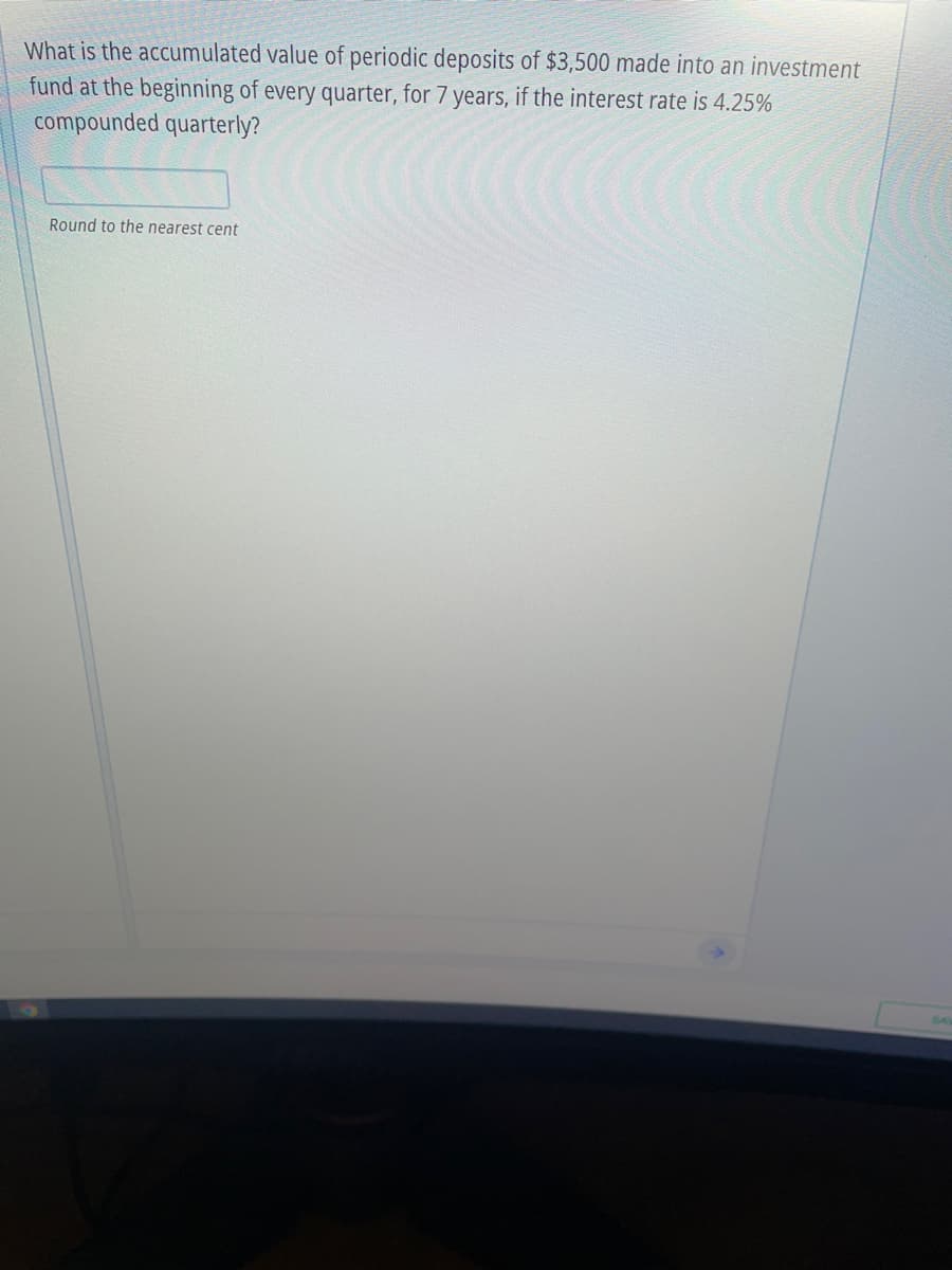 What is the accumulated value of periodic deposits of $3,500 made into an investment
fund at the beginning of every quarter, for 7 years, if the interest rate is 4.25%
compounded quarterly?
Round to the nearest cent