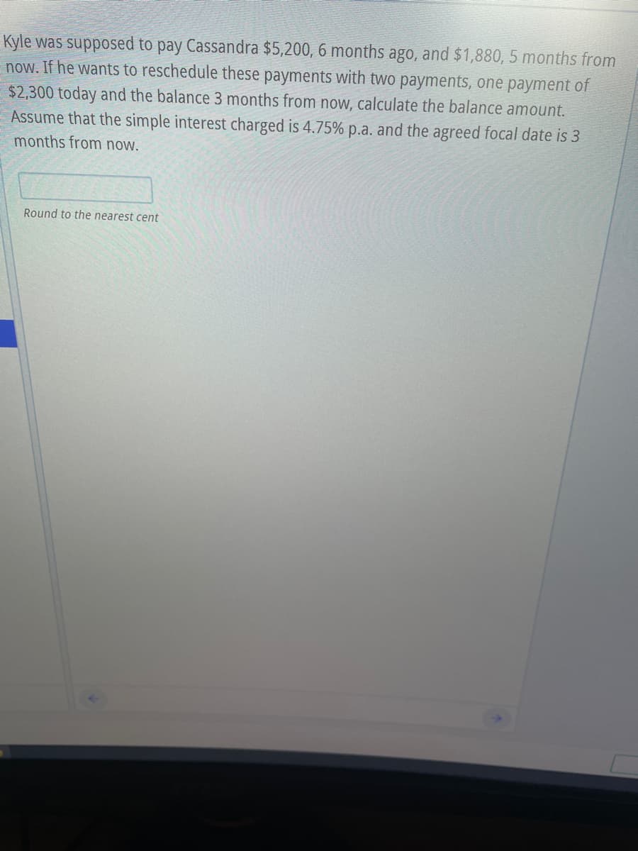 Kyle was supposed to pay Cassandra $5,200, 6 months ago, and $1,880, 5 months from
now. If he wants to reschedule these payments with two payments, one payment of
$2,300 today and the balance 3 months from now, calculate the balance amount.
Assume that the simple interest charged is 4.75% p.a. and the agreed focal date is 3
months from now.
Round to the nearest cent