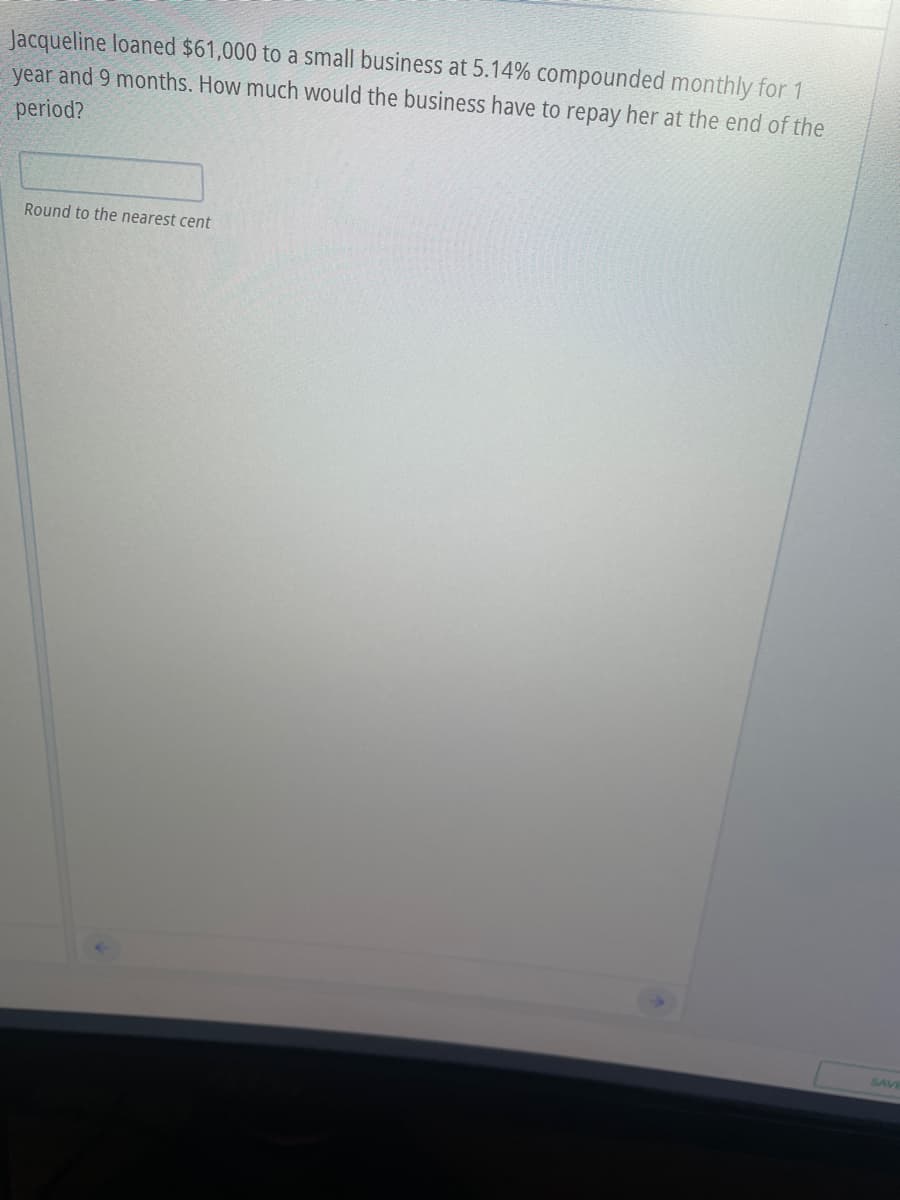 Jacqueline loaned $61,000 to a small business at 5.14% compounded monthly for 1
year and 9 months. How much would the business have to repay her at the end of the
period?
Round to the nearest cent