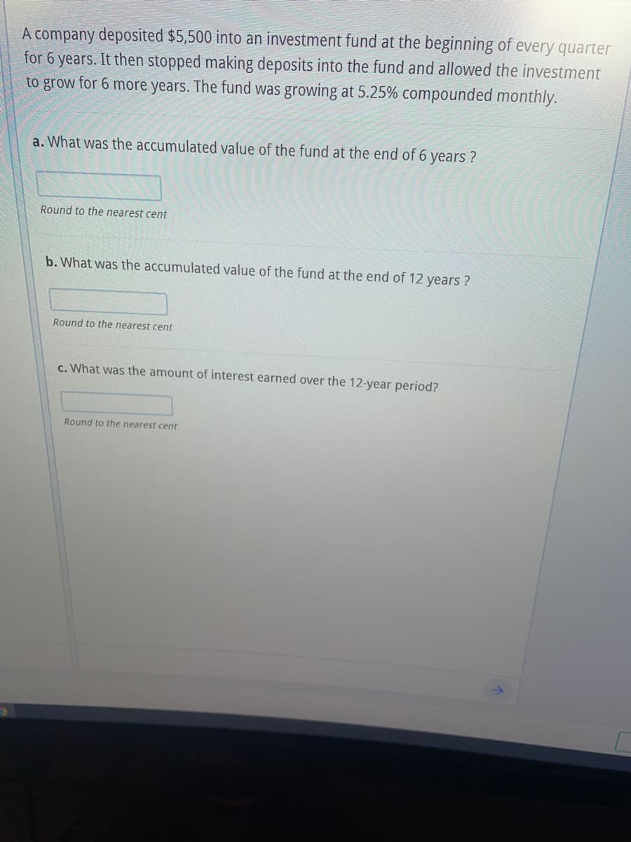 A company deposited $5,500 into an investment fund at the beginning of every quarter
for 6 years. It then stopped making deposits into the fund and allowed the investment
to grow for 6 more years. The fund was growing at 5.25% compounded monthly.
a. What was the accumulated value of the fund at the end of 6 years?
Round to the nearest cent
b. What was the accumulated value of the fund at the end of 12 years?
Round to the nearest cent
c. What was the amount of interest earned over the 12-year period?
Round to the nearest cent