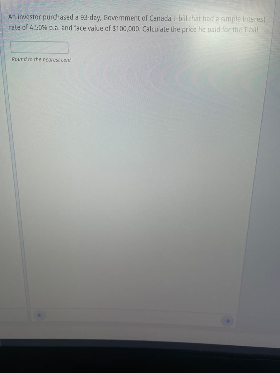 An investor purchased a 93-day, Government of Canada T-bill that had a simple interest
rate of 4.50% p.a. and face value of $100,000. Calculate the price he paid for the T-bill.
Round to the nearest cent