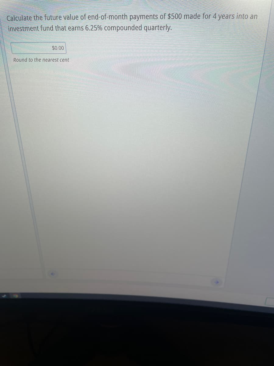 Calculate the future value of end-of-month payments of $500 made for 4 years into an
investment fund that earns 6.25% compounded quarterly.
$0.00
Round to the nearest cent