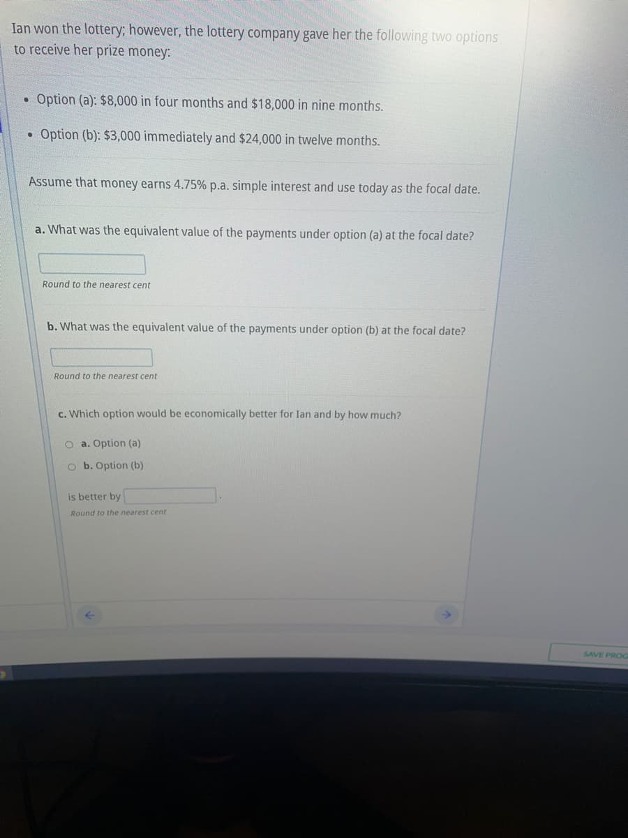 Ian won the lottery; however, the lottery company gave her the following two options
to receive her prize money:
●
Option (a): $8,000 in four months and $18,000 in nine months.
• Option (b): $3,000 immediately and $24,000 in twelve months.
Assume that money earns 4.75% p.a. simple interest and use today as the focal date.
a. What was the equivalent value of the payments under option (a) at the focal date?
Round to the nearest cent
b. What was the equivalent value of the payments under option (b) at the focal date?
Round to the nearest cent
c. Which option would be economically better for Ian and by how much?
O a. Option (a)
O b. Option (b)
is better by
Round to the nearest cent
SAVE PROG