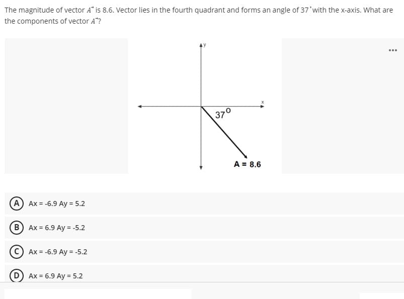 The magnitude of vector A" is 8.6. Vector lies in the fourth quadrant and forms an angle of 37'with the x-axis. What are
the components of vector A"?
...
37°
A = 8.6
A Ax = -6.9 Ay = 5.2
B) Ax = 6.9 Ay = -5.2
Ax = -6.9 Ay = -5.2
Ax = 6.9 Ay = 5.2
