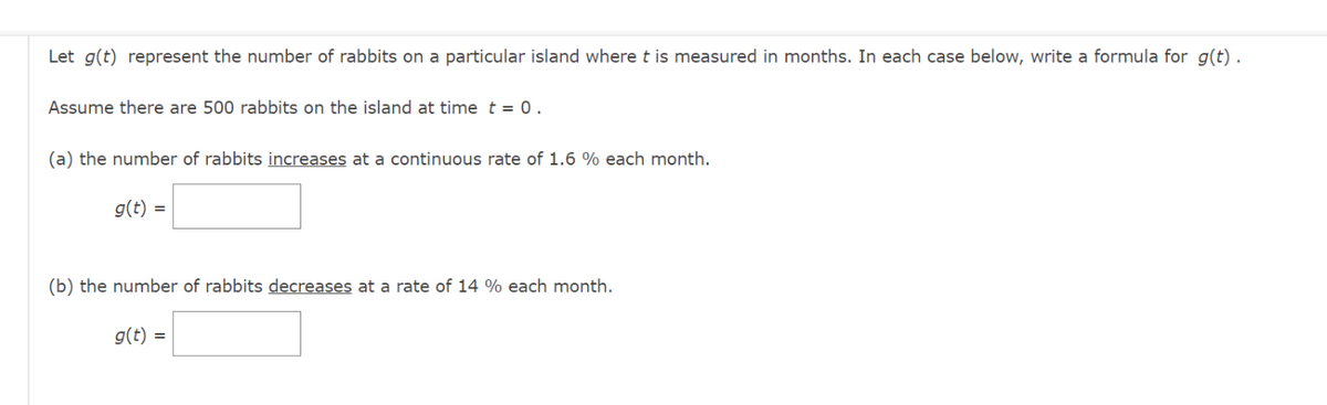 Let g(t) represent the number of rabbits on a particular island where t is measured in months. In each case below, write a formula for g(t).
Assume there are 500 rabbits on the island at time t = 0.
(a) the number of rabbits increases at a continuous rate of 1.6 % each month.
g(t) =
(b) the number of rabbits decreases at a rate of 14 % each month.
g(t) =