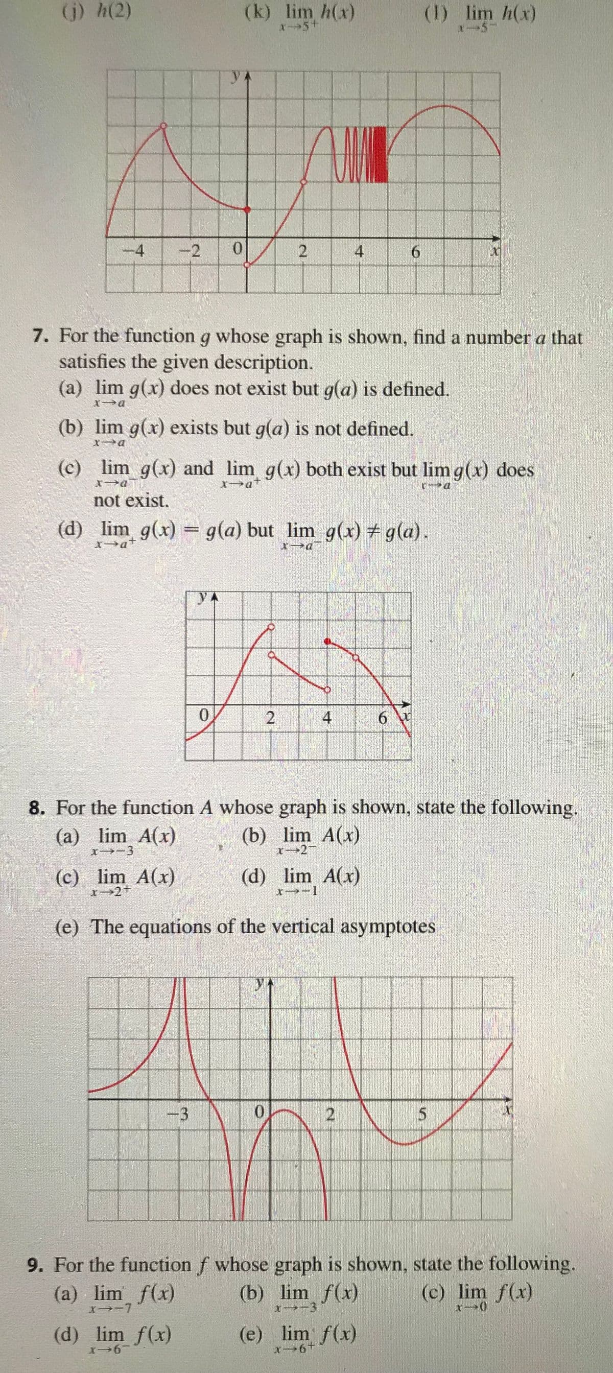 (j) h(2)
-4 -2 0
(c) lim A(x)
X-2+
(k) lim h(x)
X-5+
YA
-3
7. For the function g whose graph is shown, find a number a that
satisfies the given description.
(a) lim g(x) does not exist but g(a) is defined.
x-a
(b) lim g(x) exists but g(a) is not defined.
0
(c) lim g(x) and lim g(x) both exist but lim g(x) does
x->at
not exist.
(d) lim_ g(x) = g(a) but_lim_g(x) #g(a).
(d) lim f(x)
X-6-
2
2
4
4
0
8. For the function A whose graph is shown, state the following.
(a) lim A(x)
(b) lim A(x)
x-3
x-2-
(d) lim A(x)
*→-1
(e) The equations of the vertical asymptotes
2
6
(1) lim h(x)
x-5-
6 W
(b) lim f(x)
X--3
(e) lim f(x)
*→6+
00
9. For the function f whose graph is shown, state the following.
(c) lim f(x)
(a) lim f(x)
X→-7
5