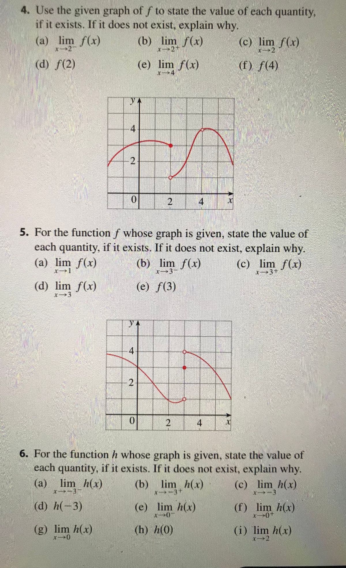 4. Use the given graph of f to state the value of each quantity,
if it exists. If it does not exist, explain why.
(c) lim f(x)
(f) f(4)
(a) lim f(x)
x-24
(d) f(2)
4
(d) lim f(x)
x⇒3
2
0
4
-2
(b) lim f(x)
0
Soun
(e) lim f(x)
5. For the function f whose graph is given, state the value of
each quantity, if it exists. If it does not exist, explain why.
(a) lim f(x)
(b) lim f(x)
(c) lim f(x)
x-1
X 3+
(e) ƒ(3)
2
2
4
(e) lim h(x)
X-0-
(h) h(0)
x
4
X
6. For the function whose graph is given, state the value of
each quantity, if it exists. If it does not exist, explain why.
(a) lim h(x)
(b) lim h(x)
X-37
(d) h(-3)
(g) lim h(x)
(c) lim_h(x)
x--3
(f) lim h(x)
x-0+
(i) lim h(x)
X-2