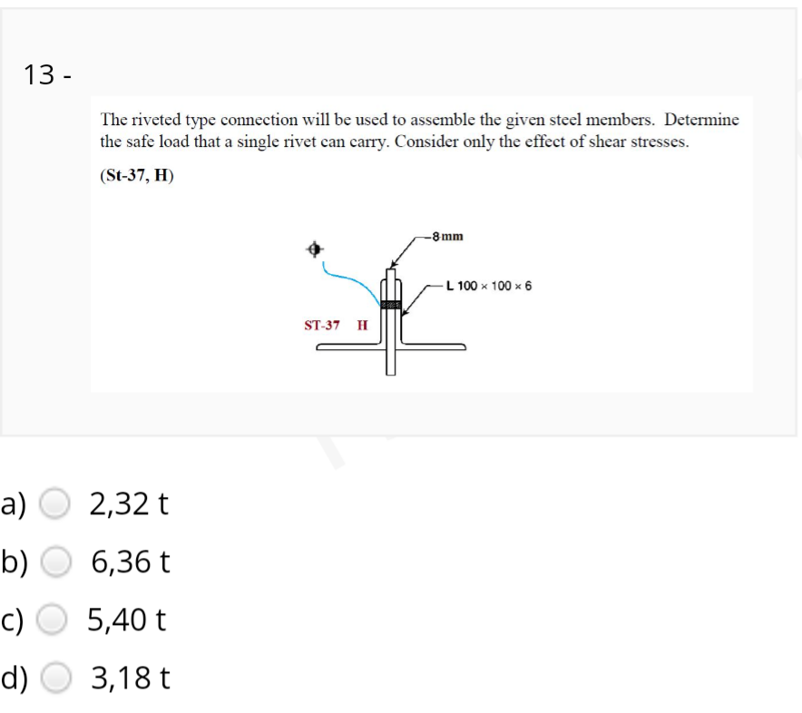 13 -
The riveted type connection will be used to assemble the given steel members. Determine
the safe load that a single rivet can carry. Consider only the effect of shear stresses.
(St-37, H)
-8 mm
-L 100 x 100 x 6
ST-37 H
a) O
2,32 t
b)
6,36 t
c)
5,40 t
d)
3,18 t
