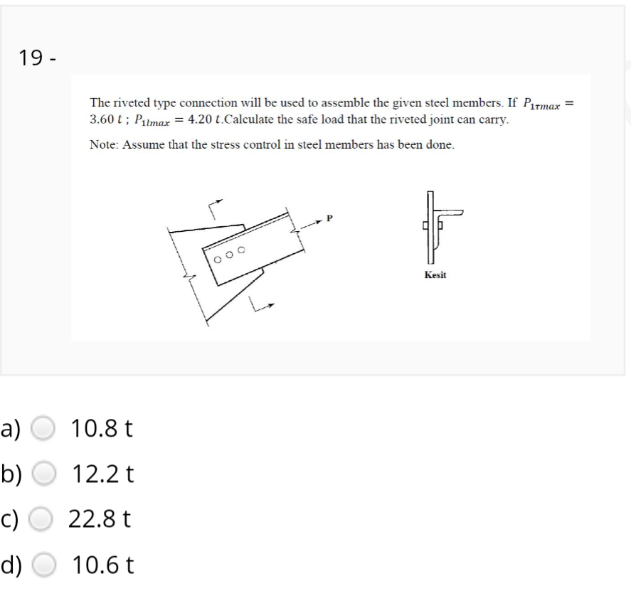 19 -
The riveted type connection will be used to assemble the given steel members. If Pirmax =
3.60 t ; Pilmax = 4.20 t.Calculate the safe load that the riveted joint can carry.
Note: Assume that the stress control in steel members has been done.
000
Kesit
a) O
10.8 t
b)
12.2 t
c)
22.8 t
d)
10.6 t
