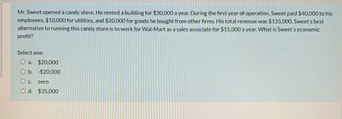 Mr. Sweet opened a candy store. He rented a building for $30,000 a year. During the first year of operation, Sweet paid $40,000 to his
employees, $10,000 for utilities, and $20,000 for goods he bought from other firms. His total revenue was $135,000. Sweet's best
alternative to running this candy store is to work for Wal-Mart as a sales associate for $15,000 a year. What is Sweet's economic
profit?
Select one:
O a. $20,000
O b. -$20,000
Oc zero
O d. $35,000
