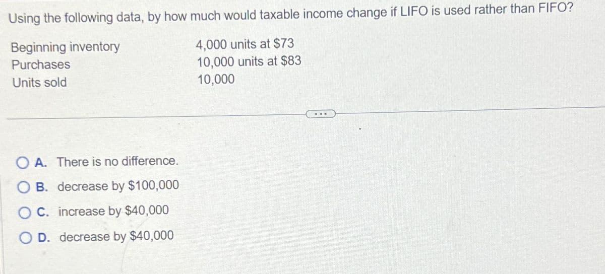 Using the following data, by how much would taxable income change if LIFO is used rather than FIFO?
Beginning inventory
Purchases
4,000 units at $73
10,000 units at $83
10,000
Units sold
OA. There is no difference.
OB. decrease by $100,000
O C. increase by $40,000
O D. decrease by $40,000