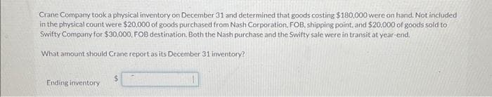 Crane Company took a physical inventory on December 31 and determined that goods costing $180,000 were on hand. Not included
in the physical count were $20,000 of goods purchased from Nash Corporation, FOB, shipping point, and $20,000 of goods sold to
Swifty Company for $30,000, FOB destination. Both the Nash purchase and the Swifty sale were in transit at year-end.
What amount should Crane report as its December 31 inventory?
Ending inventory
$