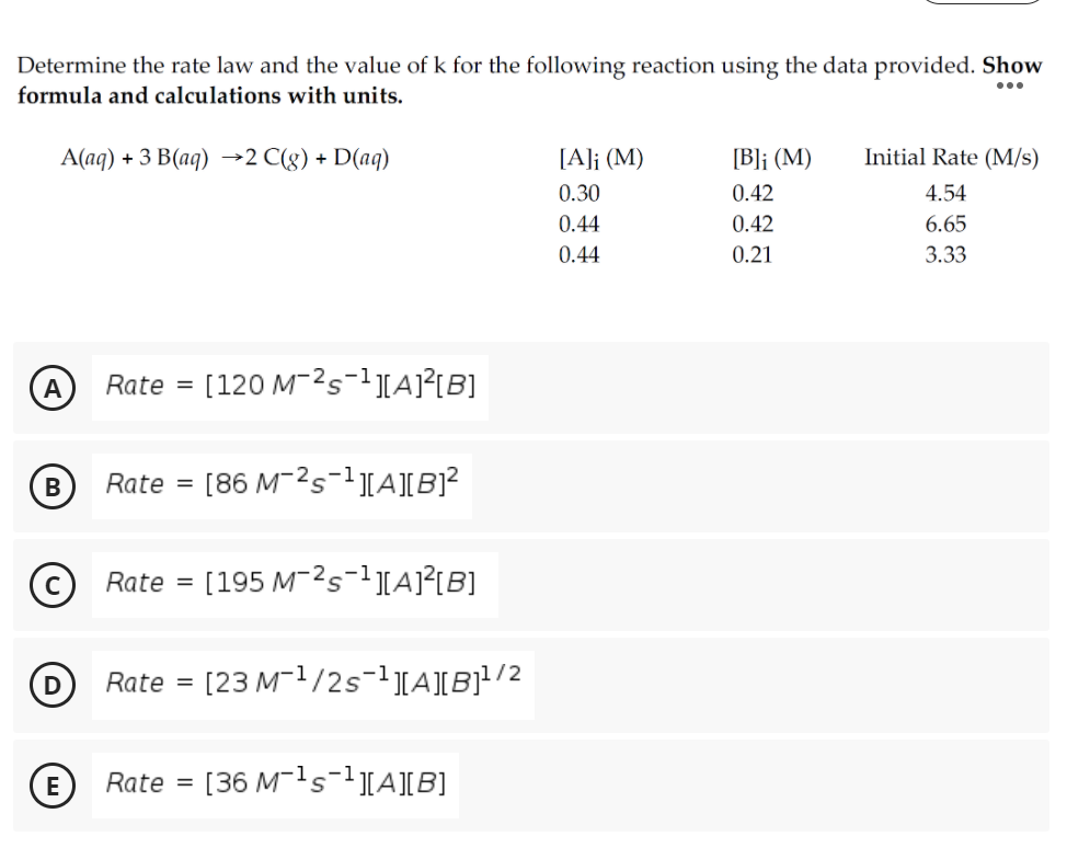 Determine the rate law and the value of k for the following reaction using the data provided. Show
formula and calculations with units.
...
А(аg) + 3 В(ag) -2 С(g) + D(ag)
[A]j (M)
[B]j (M)
Initial Rate (M/s)
0.30
0.42
4.54
0.44
0.42
6.65
0.44
0.21
3.33
Rate =
[120 M-2s-1[A)²tB]
Rate =
[86 M-2s-1[A][B]?
Rate =
[195 M-2s-1][A]²[B]
Rate =
[23 M-1/2s-1][A]IB}!/2
Rate
[36 M-1s-1[A][B]
