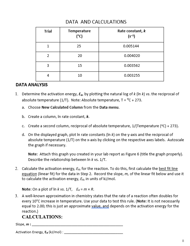 DATA AND CALCULATIONS
Rate constant, k
(s-4)
Trial
Temperature
(°C)
1
25
0.005144
20
0.004020
15
0.003562
4
10
0.003255
DATA ANALYSIS
1. Determine the activation energy, Ea, by plotting the natural log of k (In k) vs. the reciprocal of
absolute temperature (1/T). Note: Absolute temperature, T= °C + 273.
a. Choose New Calculated Column from the Data menu.
b. Create a column, In rate constant, k.
c. Create a second column, reciprocal of absolute temperature, 1/(Temperature (°C) + 273).
d. On the displayed graph, plot In rate constants (In k) on the y-axis and the reciprocal of
absolute temperature (1/T) on the x-axis by clicking on the respective axes labels. Autoscale
the graph if necessary.
Note: Attach this graph you created in your lab report as Figure 6 (title the graph properly).
Describe the relationship between In k vs. 1/T.
2. Calculate the activation energy, Eo, for the reaction. To do this, first calculate the best fit line
equation (linear fit) for the data in Step 2. Record the slope, m, of the linear fit below and use it
to calculate the activation energy, Eo, in units of kJ/mol.
Note: On a plot of In k vs. 1/T, Ea = m x R.
3. A well-known approximation in chemistry states that the rate of a reaction often doubles for
every 10°C increase in temperature. Use your data to test this rule. (Note: It is not necessarily
equal to 2.00; this is just an approximate value, and depends on the activation energy for the
reaction.)
CALCULATIONS:
Slope, m :
Activation Energy, Ea (kJ/mol) :
8
