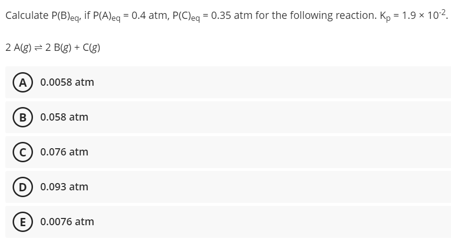 Calculate P(B)eg, if P(A)eg = 0.4 atm, P(C)eg = 0.35 atm for the following reaction. K, = 1.9 × 10-2.
%3D
2 A(g) = 2 B(g) + C(g)
A 0.0058 atm
B) 0.058 atm
c) 0.076 atm
D 0.093 atm
E) 0.0076 atm
