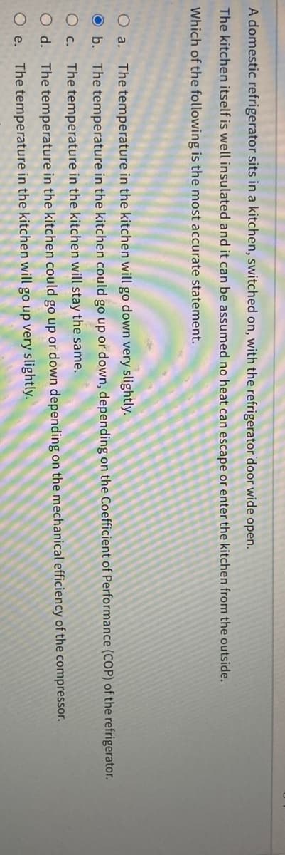 A domestic refrigerator sits in a kitchen, switched on, with the refrigerator door wide open.
The kitchen itself is well insulated and it can be assumed no heat can escape or enter the kitchen from the outside.
Which of the following is the most accurate statement.
The temperature in the kitchen will go down very slightly.
b. The temperature in the kitchen could go up or down, depending on the Coefficient of Performance (COP) of the refrigerator.
The temperature in the kitchen will stay the same.
O d. The temperature in the kitchen could go up or down depending on the mechanical efficiency of the compressor.
Oe. The temperature in the kitchen will go up very slightly.