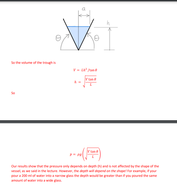 0
h
So the volume of the trough is
V = Lh²/tan 0
h =
V tan
L
So
p = pg
V tan
L
Our results show that the pressure only depends on depth (h) and is not affected by the shape of the
vessel, as we said in the lecture. However, the depth will depend on the shape! For example, if your
pour a 200 ml of water into a narrow glass the depth would be greater than if you poured the same
amount of water into a wide glass.