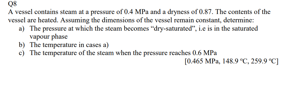 Q8
A vessel contains steam at a pressure of 0.4 MPa and a dryness of 0.87. The contents of the
vessel are heated. Assuming the dimensions of the vessel remain constant, determine:
a) The pressure at which the steam becomes "dry-saturated", i.e is in the saturated
vapour phase
b) The temperature in cases a)
c) The temperature of the steam when the pressure reaches 0.6 MPa
[0.465 MPa, 148.9 °C, 259.9 °C]