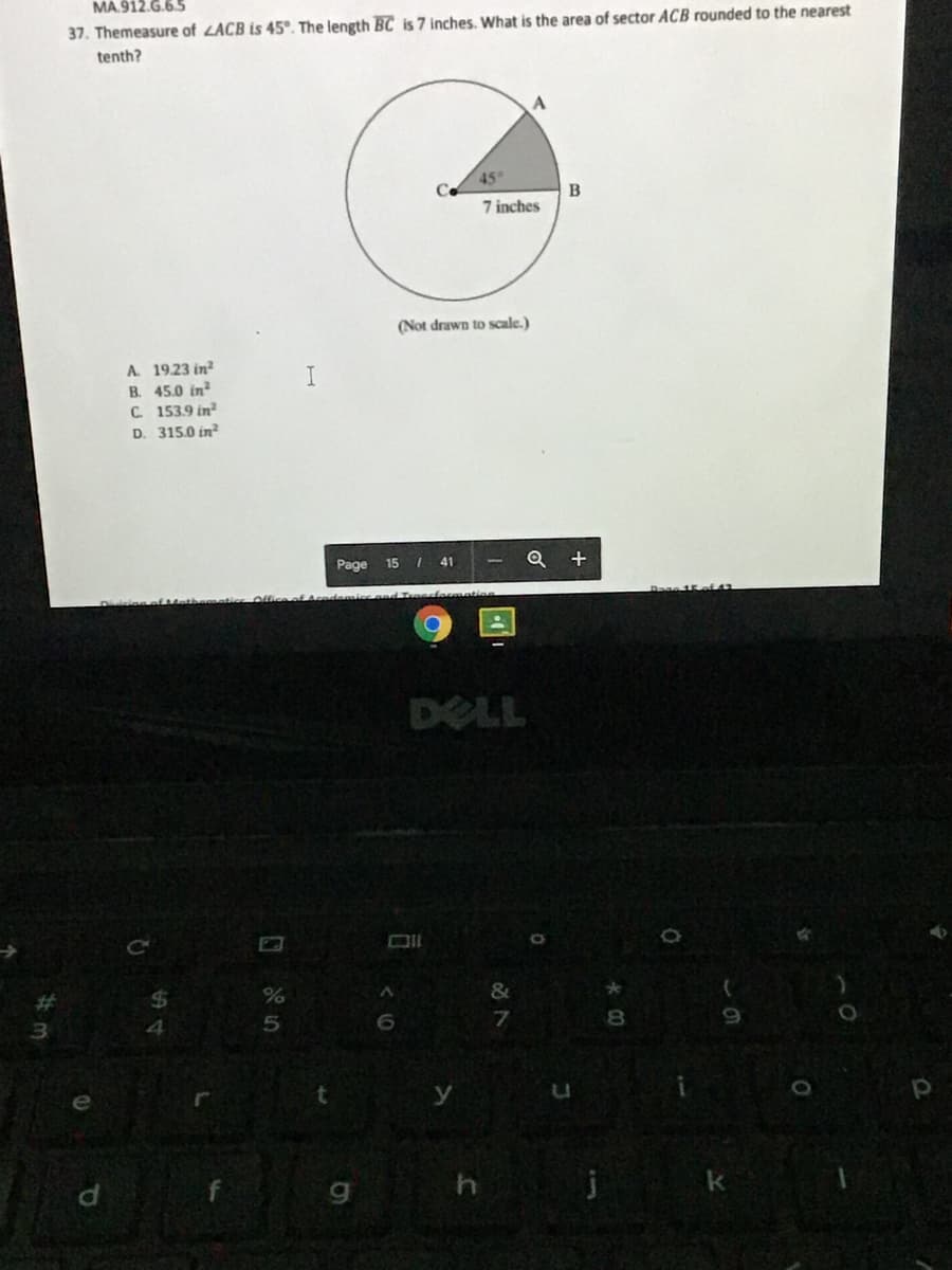 MA.912.G.6.5
37. Themeasure of LACB is 45°. The length BC is 7 inches. What is the area of sector ACB rounded to the nearest
tenth?
45
7 inches
(Not drawn to scale.)
A 19.23 in?
B. 45.0 in?
C 153.9 in
D. 315.0 in?
Page
15
41
Q
DELL
4
6.
7.
8.
pi
