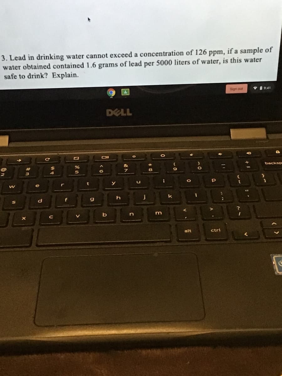 3. Lead in drinking water cannot exceed a concentration of 126 ppm, if a sample of
water obtained contained 1.6 grams of lead per 5000 liters of water, is this water
safe to drink? Explain.
Sign out
1 9:41
DELL
DII
backsp
%3D
$
i
t
y
e
j
k
f
g
V
alt
ctrl
