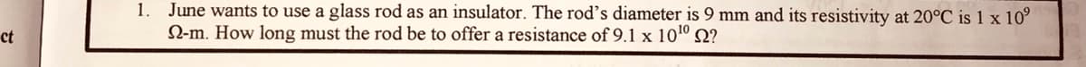 1. June wants to use a glass rod as an insulator. The rod's diameter is 9 mm and its resistivity at 20°C is 1 x 10°
N-m. How long must the rod be to offer a resistance of 9.1 x 101º Q?
ct
