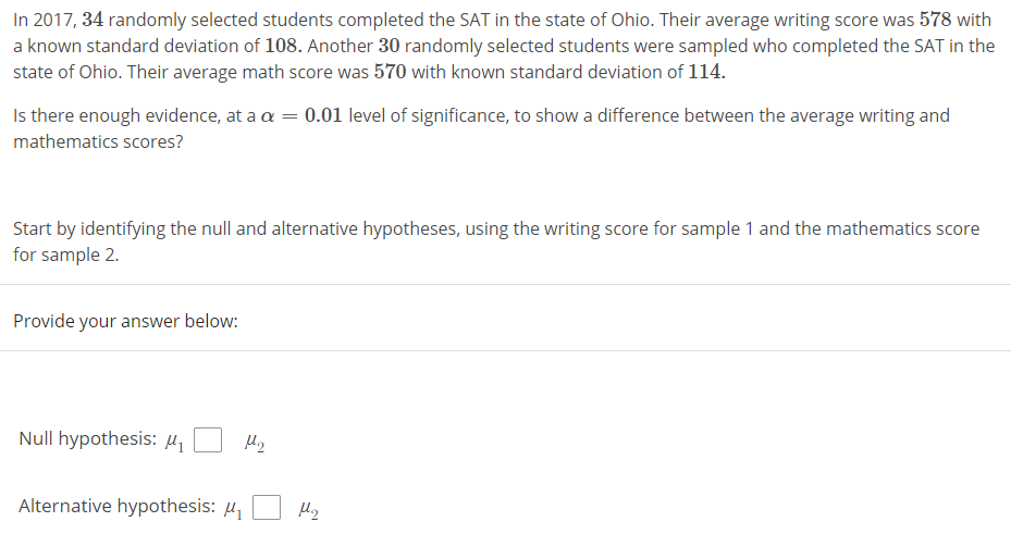 In 2017, 34 randomly selected students completed the SAT in the state of Ohio. Their average writing score was 578 with
a known standard deviation of 108. Another 30 randomly selected students were sampled who completed the SAT in the
state of Ohio. Their average math score was 570 with known standard deviation of 114.
Is there enough evidence, at a a = 0.01 level of significance, to show a difference between the average writing and
mathematics scores?
Start by identifying the null and alternative hypotheses, using the writing score for sample 1 and the mathematics score
for sample 2.
Provide your answer below:
Null hypothesis: µ,
Alternative hypothesis: µ
