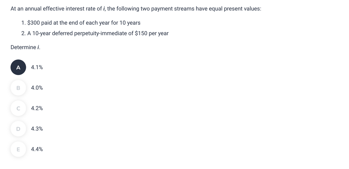 At an annual effective interest rate of i, the following two payment streams have equal present values:
1. $300 paid at the end of each year for 10 years
2. A 10-year deferred perpetuity-immediate of $150 per year
Determine i.
A
B
C
D
E
4.1%
4.0%
4.2%
4.3%
4.4%