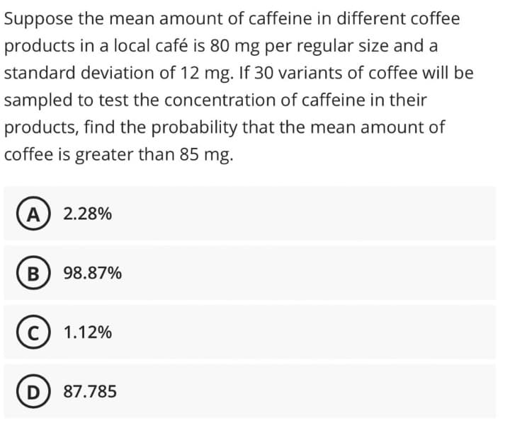 Suppose the mean amount of caffeine in different coffee
products in a local café is 80 mg per regular size and a
standard deviation of 12 mg. If 30 variants of coffee will be
sampled to test the concentration of caffeine in their
products, find the probability that the mean amount of
coffee is greater than 85 mg.
A) 2.28%
B 98.87%
C) 1.12%
D) 87.785