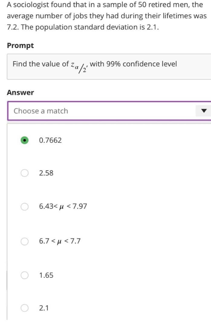 A sociologist found that in a sample of 50 retired men, the
average number of jobs they had during their lifetimes was
7.2. The population standard deviation is 2.1.
Prompt
Find the value of za
Answer
Choose a match
0.7662
2.58
6.43< μ < 7.97
a/2'
6.7<μ<7.7
1.65
2.1
with 99% confidence level