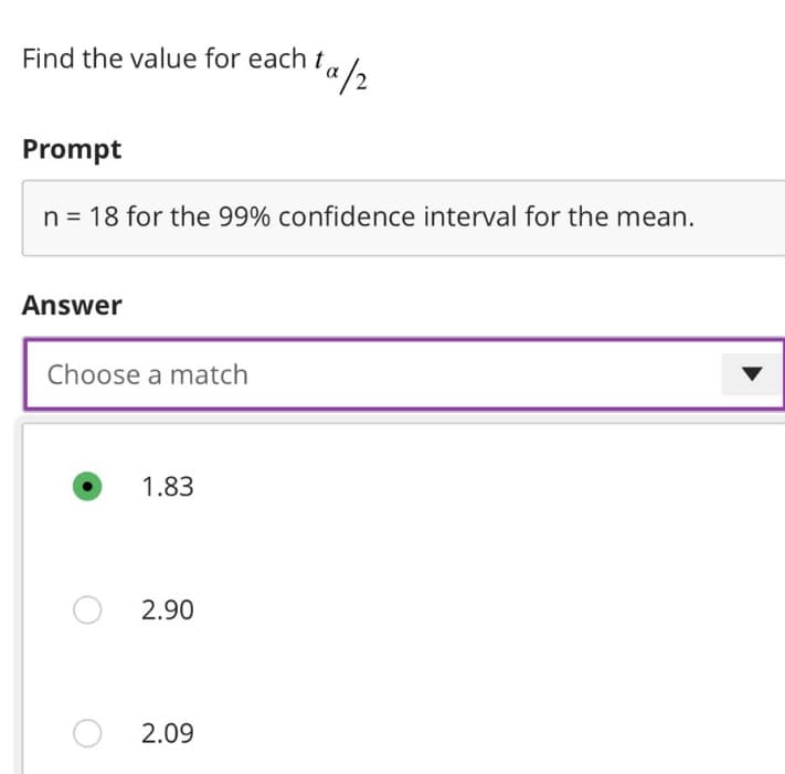 Find the value for each t,
Prompt
n = 18 for the 99% confidence interval for the mean.
Answer
Choose a match
1.83
2.90
¹a/2
2.09