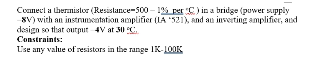 Connect a thermistor (Resistance=500 – 1% per °C) in a bridge (power supply
=8V) with an instrumentation amplifier (IA '521), and an inverting amplifier, and
design so that output =4V at 30 C.
Constraints:
Use any value of resistors in the range 1K-100K
