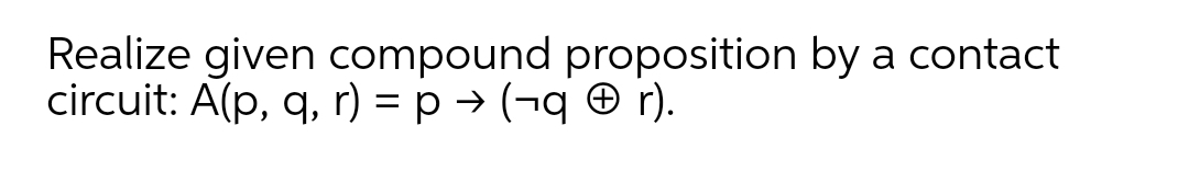 Realize given compound proposition by a contact
circuit: A(p, q, r) = p → (¬q O r).
