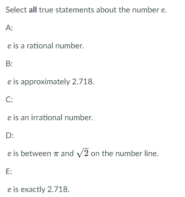 Select all true statements about the number \( e \).

A:  
\( e \) is a rational number.

B:  
\( e \) is approximately 2.718.

C:  
\( e \) is an irrational number.

D:  
\( e \) is between \( \pi \) and \( \sqrt{2} \) on the number line.

E:  
\( e \) is exactly 2.718.