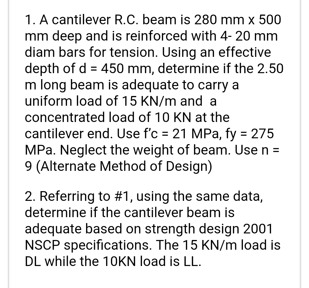 1. A cantilever R.C. beam is 280 mm x 500
mm deep and is reinforced with 4- 20 mm
diam bars for tension. Using an effective
depth of d = 450 mm, determine if the 2.50
m long beam is adequate to carry a
uniform load of 15 KN/m and a
concentrated load of 10 KN at the
cantilever end. Use f'c = 21 MPa, fy = 275
MPa. Neglect the weight of beam. Use n =
9 (Alternate Method of Design)
%3D
%3D
%3D
2. Referring to #1, using the same data,
determine if the cantilever beam is
adequate based on strength design 2001
NSCP specifications. The 15 KN/m load is
DL while the 10KN load is LL.
