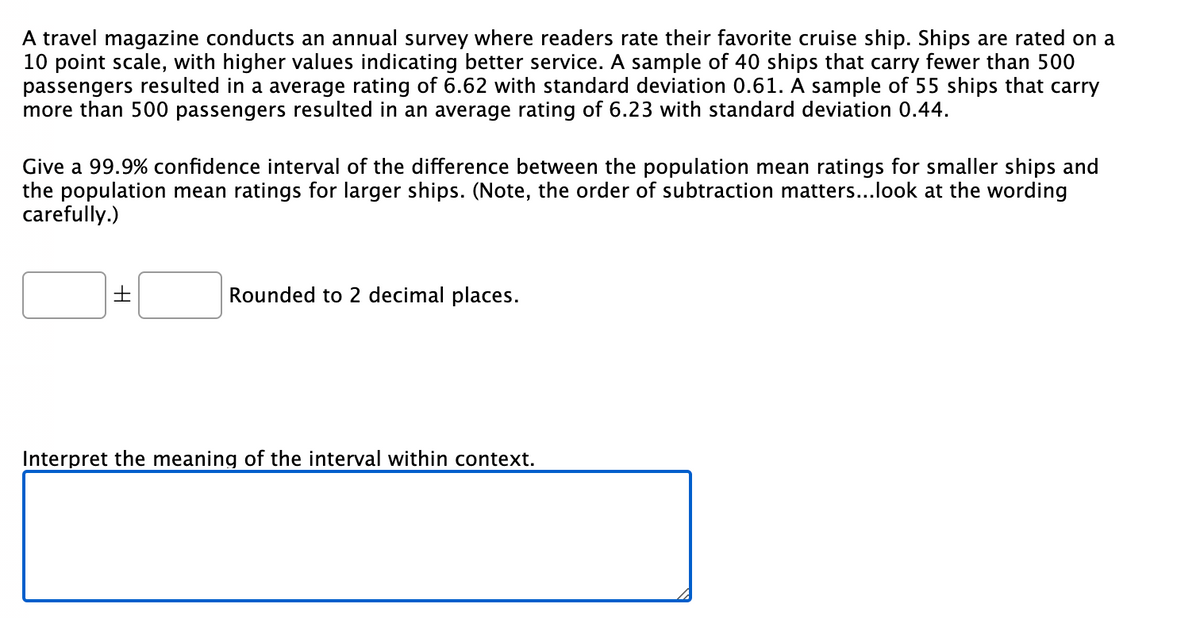 A travel magazine conducts an annual survey where readers rate their favorite cruise ship. Ships are rated on a
10 point scale, with higher values indicating better service. A sample of 40 ships that carry fewer than 500
passengers resulted in a average rating of 6.62 with standard deviation 0.61. A sample of 55 ships that carry
more than 500 passengers resulted in an average rating of 6.23 with standard deviation 0.44.
Give a 99.9% confidence interval of the difference between the population mean ratings for smaller ships and
the population mean ratings for larger ships. (Note, the order of subtraction matters...look at the wording
carefully.)
H
Rounded to 2 decimal places.
Interpret the meaning of the interval within context.