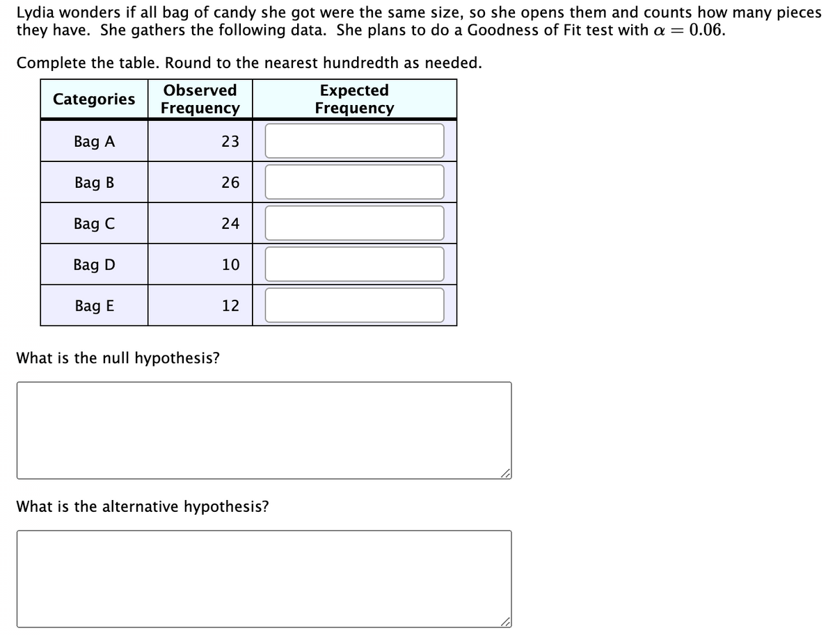 Lydia wonders if all bag of candy she got were the same size, so she opens them and counts how many pieces
they have. She gathers the following data. She plans to do a Goodness of Fit test with a = 0.06.
Complete the table. Round to the nearest hundredth as needed.
Observed
Categories
Expected
Frequency
Frequency
Bag A
Bag B
Bag C
Bag D
Bag E
What is the null hypothesis?
23
26
24
10
12
What is the alternative hypothesis?