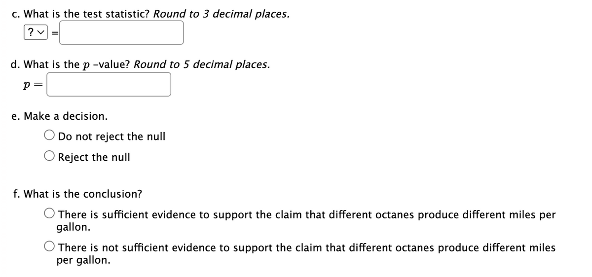 c. What is the test statistic? Round to 3 decimal places.
? ✓ =
d. What is the p-value? Round to 5 decimal places.
P =
e. Make a decision.
Do not reject the null
Reject the null
f. What is the conclusion?
There is sufficient evidence to support the claim that different octanes produce different miles per
gallon.
O There is not sufficient evidence to support the claim that different octanes produce different miles
per gallon.