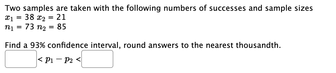 Two samples are taken with the following numbers of successes and sample sizes
x1 = 38 x2 = 21
n₁ = 73 n₂
85
=
Find a 93% confidence interval, round answers to the nearest thousandth.
< P1 P2 <