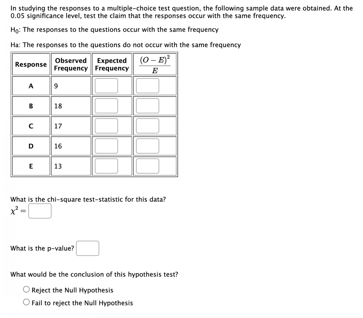 In studying the responses to a multiple-choice test question, the following sample data were obtained. At the
0.05 significance level, test the claim that the responses occur with the same frequency.
Ho: The responses to the questions occur with the same frequency
Ha: The responses to the questions do not occur with the same frequency
2
(O - E)²
E
Response
A
B
с
D
E
Observed
Frequency
9
18
17
16
13
Expected
Frequency
What is the chi-square test-statistic for this data?
x² =
What is the p-value?
What would be the conclusion of this hypothesis test?
Reject the Null Hypothesis
Fail to reject the Null Hypothesis