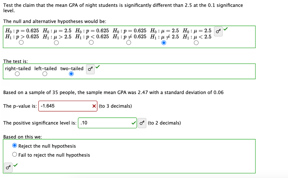 Test the claim that the mean GPA of night students is significantly different than 2.5 at the 0.1 significance
level.
The null and alternative hypotheses would be:
Ho p=0.625 Hop=2.5 Ho: p=0.625 Ho:
:
H₁: p > 0.625
The test is:
right-tailed left-tailed two-tailed
о
:p = 0.625 Hoμ = 2.5 H₁ μ = 2.5 o
H₁:μ> 2.5 H₁: p < 0.625 H₁: p0.625 H₁: μ2.5 H₁: μ< 2.5
Based on a sample of 35 people, the sample mean GPA was 2.47 with a standard deviation of 0.06
The p-value is: -1.645
The positive significance level is: .10
Based on this we:
OTT
Reject the null hypothesis
Fail to reject the null hypothesis
X (to 3 decimals)
o(to 2 decimals)