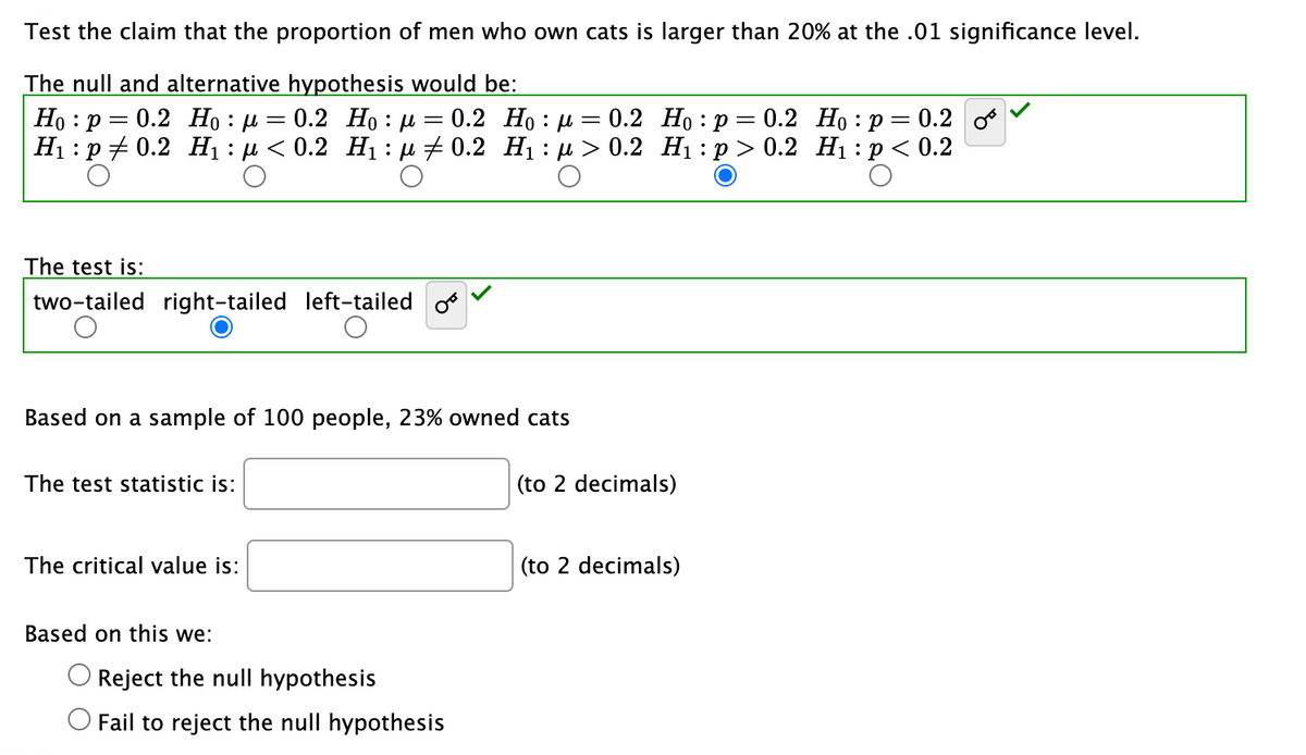 Test the claim that the proportion of men who own cats is larger than 20% at the .01 significance level.
The null and alternative hypothesis would be:
Ho: P 0.2 Hop 0.2 Hoμ = 0.2
H₁: p0.2 H₁ : μ< 0.2 H₁:μ‡ 0.2
The test is:
two-tailed right-tailed left-tailed
Based on a sample of 100 people, 23% owned cats
The test statistic is:
The critical value is:
Based on this we:
O Reject the null hypothesis
O Fail to reject the null hypothesis
=
Ho: μ
H₁:µ ≥ 0.2
=
0.2 Ho: p 0.2
H₁: p > 0.2
(to 2 decimals)
(to 2 decimals)
Ho: p = 0.2 0
H₁: p < 0.2